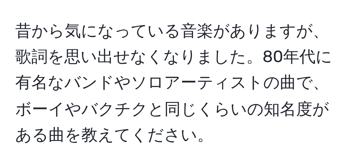 昔から気になっている音楽がありますが、歌詞を思い出せなくなりました。80年代に有名なバンドやソロアーティストの曲で、ボーイやバクチクと同じくらいの知名度がある曲を教えてください。