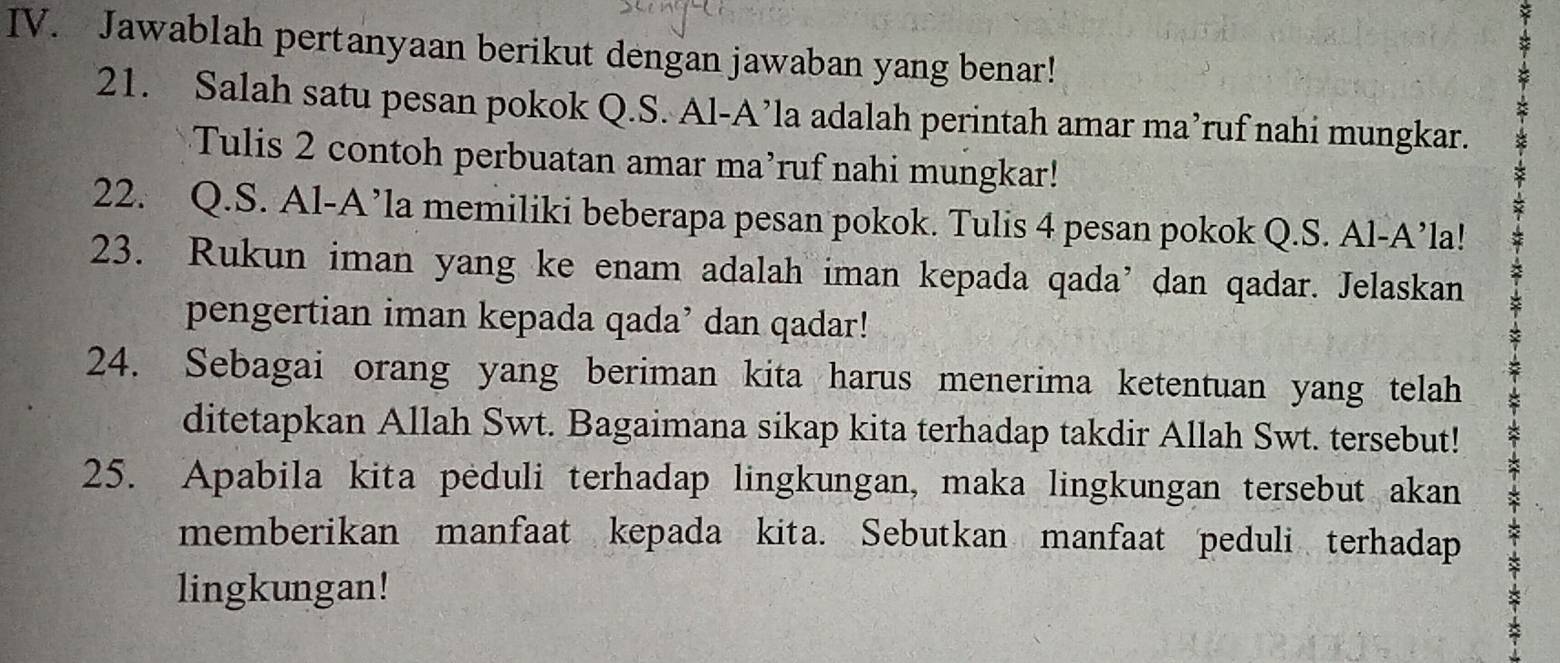 Jawablah pertanyaan berikut dengan jawaban yang benar! 
21. Salah satu pesan pokok Q.S. Al-A’la adalah perintah amar ma’ruf nahi mungkar. 
Tulis 2 contoh perbuatan amar ma’ruf nahi mungkar! 
22. Q.S. Al-A’la memiliki beberapa pesan pokok. Tulis 4 pesan pokok Q.S. Al-A’la! 
23. Rukun iman yang ke enam adalah iman kepada qada’ dan qadar. Jelaskan 
pengertian iman kepada qada’ dan qadar! 
24. Sebagai orang yang beriman kita harus menerima ketentuan yang telah 
ditetapkan Allah Swt. Bagaimana sikap kita terhadap takdir Allah Swt. tersebut! 
25. Apabila kita peduli terhadap lingkungan, maka lingkungan tersebut akan 
memberikan manfaat kepada kita. Sebutkan manfaat peduli terhadap 
lingkungan!