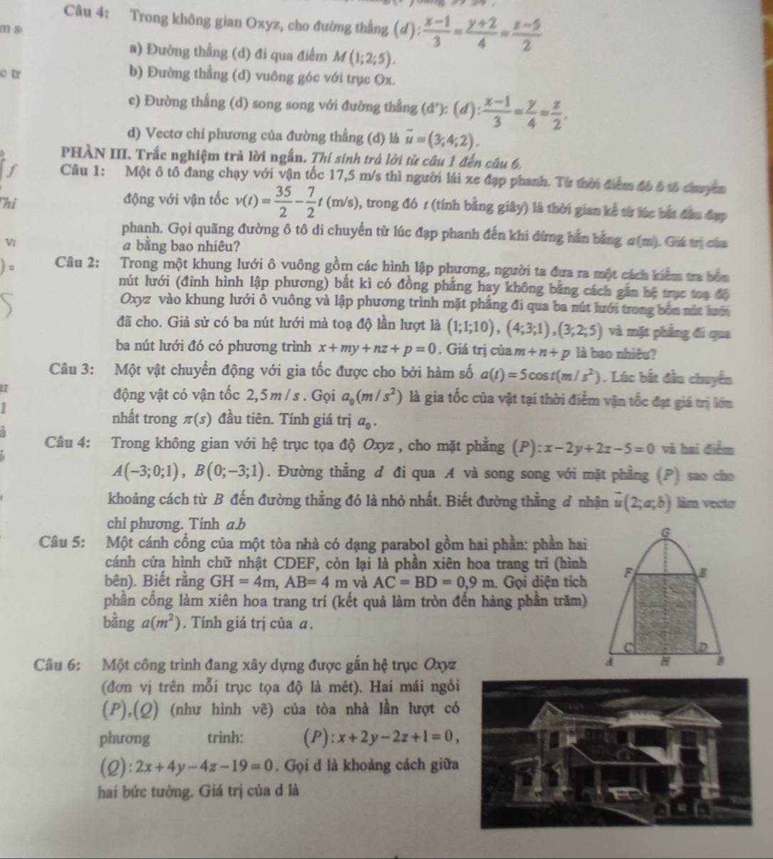 Trong không gian Oxyz, cho đường thắng (d):  (x-1)/3 = (y+2)/4 = (z-5)/2 
a) Đường thẳng (d) đi qua điểm M(1;2;5).
c tr b) Đường thẳng (d) vuông góc với trục Ox.
e) Đường thẳng (d) song song với đường thắng (d'):(d): (x-1)/3 = y/4 = z/2 .
d) Vectơ chỉ phương của đường thẳng (đ) là overline u=(3;4;2).
PHÀN III. Trắc nghiệm trả lời ngắn. Thí sinh trả lời từ câu 1 đến câu 6.
I Câu 1: Một ô tô đang chạy với vận tốc 17,5 m/s thì người lái xe đạp phanh. Từ thời điểm đó ô tố chuyên
Thi động với vận tốc v(t)= 35/2 - 7/2 t(m/s) , trong đó 1 (tính bằng giây) là thời gian kể từ lúc bắt đầu đẹp
phanh. Gọi quãng đường ô tô di chuyển từ lúc đạp phanh đến khi đừng hằn bằng σ(m). Giá trị của
Vi a bằng bao nhiêu?
Câu 2: Trong một khung lưới ô vuông gồm các hình lập phương, người ta đưa ra một cách kiểm tra bên
nút lưới (đỉnh hình lập phương) bất kì có đồng phẳng hay không bằng cách gần hệ trục toạ độ
Oxyz vào khung lưới ô vuông và lập phương trình mặt phẳng đi qua ba nút lưới trong bốn nút huới
đã cho. Giả sử có ba nút lưới mà toạ độ lần lượt là (1;1;10),(4;3;1),(3;2;5) và mặt phẳng đi qua
ba nút lưới đó có phương trình x+my+nz+p=0. Giá trị của m+n+p là bao nhiêu?
Câu 3: Một vật chuyển động với gia tốc được cho bởi hàm số a(t)=5cos t(m/s^2). Lúc bắt đầu chuyển
động vật có vận tốc 2,5 m / s . Gọi a_0(m/s^2) là gia tốc của vật tại thời điểm vận tốc đạt giá trị lớm
1
nhất trong π (s) đầu tiên. Tính giá trị a_0.
Câu 4: Trong không gian với hệ trục tọa độ Oxyz , cho mặt phẳng (P): x-2y+2z-5=0 và hai điểm
A(-3;0;1),B(0;-3;1). Đường thẳng đ đi qua A và song song với mặt phẳng (P) sao cho
khoảng cách từ B đến đường thẳng đó là nhỏ nhất. Biết đường thẳng đ nhận # (2;a;b) làm vecto
chi phương. Tính a.b
G
Câu 5: Một cánh cồng của một tòa nhà có dạng parabol gồm hai phần: phần hai
cánh cửa hình chữ nhật CDEF, còn lại là phần xiên hoa trang tri (hình
bên). Biết rằng GH=4m,AB=4m và AC=BD=0.9m. Gọi diện tích F
phần cổng làm xiên hoa trang trí (kết quả làm tròn đến hàng phần trăm)
bằng a(m^2). Tính giá trị của ā.
Câu 6: Một công trình đang xây dựng được gắn hệ trục Oxyz
d H B
(đơn vị trên mỗi trục tọa độ là mét). Hai mái ngỏi
(P),(Q) (như hình vẽ) của tòa nhà lần lượt có
phương trinh: (P): x+2y-2z+1=0,
(2): 2x+4y-4z-19=0. Gọi d là khoảng cách giữa
hai bức tường. Giá trị của d là