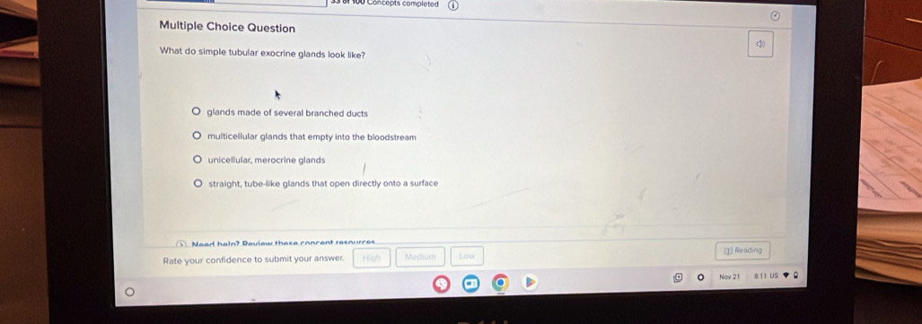 Question
c1(
What do simple tubular exocrine glands look like?
glands made of several branched ducts
multicellular glands that empty into the bloodstream
unicellular, merocrine glands
straight, tube-like glands that open directly onto a surface
Nead haln? Daviow these concent resnurces [I] Reading
Rate your confidence to submit your answer. Medium Low
Nov 21 8.11 US