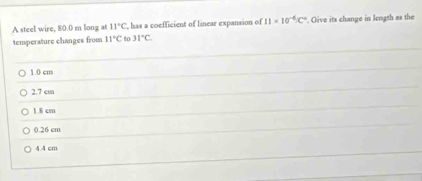 A steel wire, 80.0 m long at 11°C , has a coefficient of linear expansion of 11* 10^(-6)/C°. Give its change in length as the
temperature changes from 11°C to 31°C.
1.0 cm
2.7 cm
1.8 cm
0.26 cm
4.4 cm