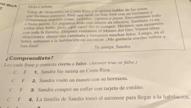 al Work 
r Hola Carlota: 
Estoy de vacaciones en Costa Rica y te quiero hablar de las cosas 
que hicimos anteayer. Pasé una tarde en San José con mi hermana y 
compramos muchas cosas: vestidos, zapatos y joyas. Encontramos todo 
a buen precio. Lo pagamos todo con dinero en efectivo. También vi un 
collar muy bello, pero. ¡qué caro! No lo compré. Hicimos una excursión 
con toda la familia. Después visitamos el Museo del Oro. Vimos otras 
atracciones, dimos una caminata y tomamos muchas fotos. Luego, en el 
hotel, subimos a la habitación en ascensor. ¡Me gustaria mucho volver a 
San José! 
Tu amiga, Sandra 
¿Comprendiste? 
Lee cada frase y contesta cierto o falso. (Answer true or fulse.) 
C F 1. Sandra fue turista en Costa Rica. 
C F 2. Sandra visitó un museo con su hermana. 
C F 3. Sandra compró un collar con tarjeta de crédito. 
C F 4. La familia de Sandra tomó el ascensor para llegar a la habitación,