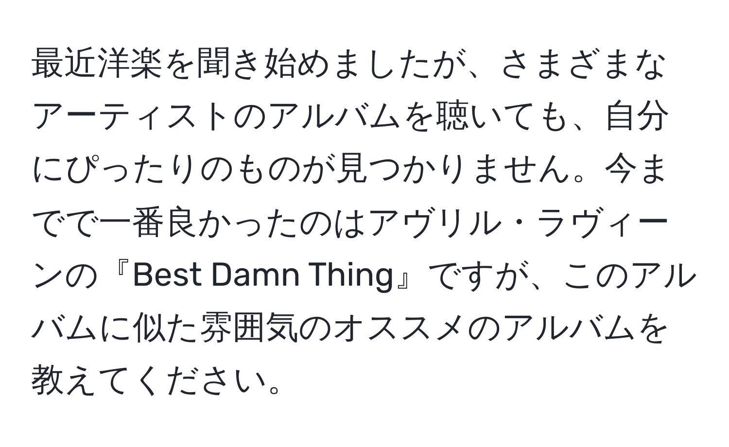 最近洋楽を聞き始めましたが、さまざまなアーティストのアルバムを聴いても、自分にぴったりのものが見つかりません。今までで一番良かったのはアヴリル・ラヴィーンの『Best Damn Thing』ですが、このアルバムに似た雰囲気のオススメのアルバムを教えてください。