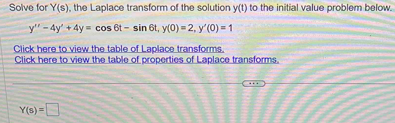 Solve for Y(s) , the Laplace transform of the solution y(t) to the initial value problem below.
y''-4y'+4y=cos 6t-sin 6t, y(0)=2, y'(0)=1
Click here to view the table of Laplace transforms. 
Click here to view the table of properties of Laplace transforms.
Y(s)=□