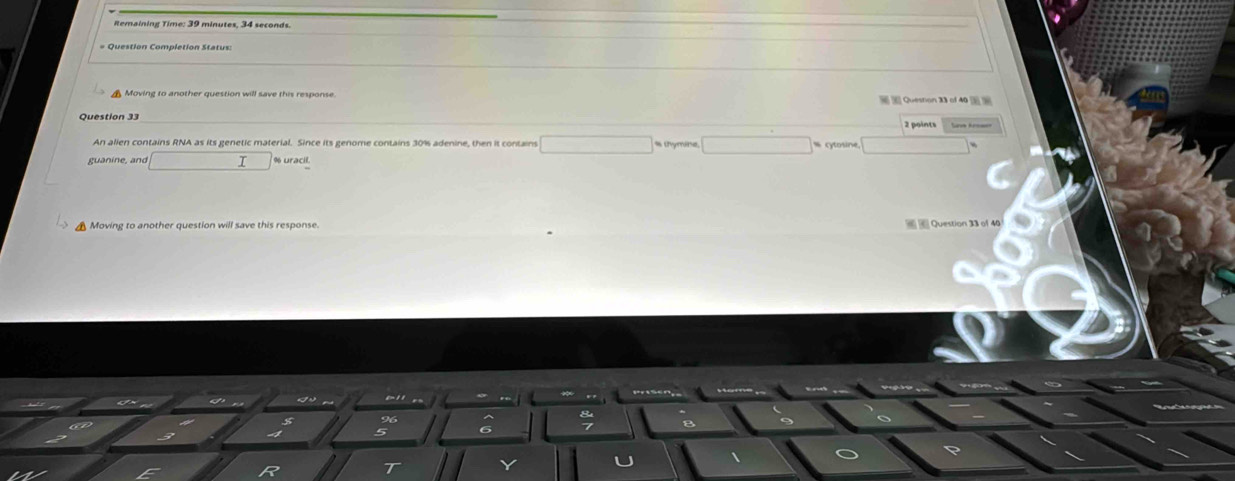 Remaining Time: 39 minutes, 34 seconds.
= Question Completion Status:
Moving to another question will save this response. Queston 33 of 40 
Question 33
An alien contains RNA as its genetic material. Since its genome contains 30% adenine, then it contains □ thymine
guanine, and □° % uracil
▲ Moving to another question will save this response. Question 31 of 46
gn li
96
5 6
R