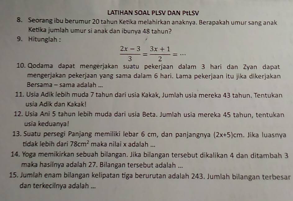 LATIHAN SOAL PLSV DAN PtLSV 
8. Seorang ibu berumur 20 tahun Ketika melahirkan anaknya. Berapakah umur sang anak 
Ketika jumlah umur si anak dan ibunya 48 tahun? 
9. Hitunglah :
 (2x-3)/3 = (3x+1)/2 =·s
10. Qodama dapat mengerjakan suatu pekerjaan dalam 3 hari dan Zyan dapat 
mengerjakan pekerjaan yang sama dalam 6 hari. Lama pekerjaan itu jika dikerjakan 
Bersama - sama adalah ... 
11. Usia Adik lebih muda 7 tahun dari usia Kakak, Jumlah usia mereka 43 tahun. Tentukan 
usia Adik dan Kakak! 
12. Usia Ani 5 tahun lebih muda dari usia Beta. Jumlah usia mereka 45 tahun, tentukan 
usia keduanya! 
13. Suatu persegi Panjang memiliki lebar 6 cm, dan panjangnya (2x+5)cm. Jika luasnya 
tidak lebih dari 78cm^2 maka nilai x adalah ... 
14. Yoga memikirkan sebuah bilangan. Jika bilangan tersebut dikalikan 4 dan ditambah 3
maka hasilnya adalah 27. Bilangan tersebut adalah ... 
15. Jumlah enam bilangan kelipatan tiga berurutan adalah 243. Jumlah bilangan terbesar 
dan terkecilnya adalah ...