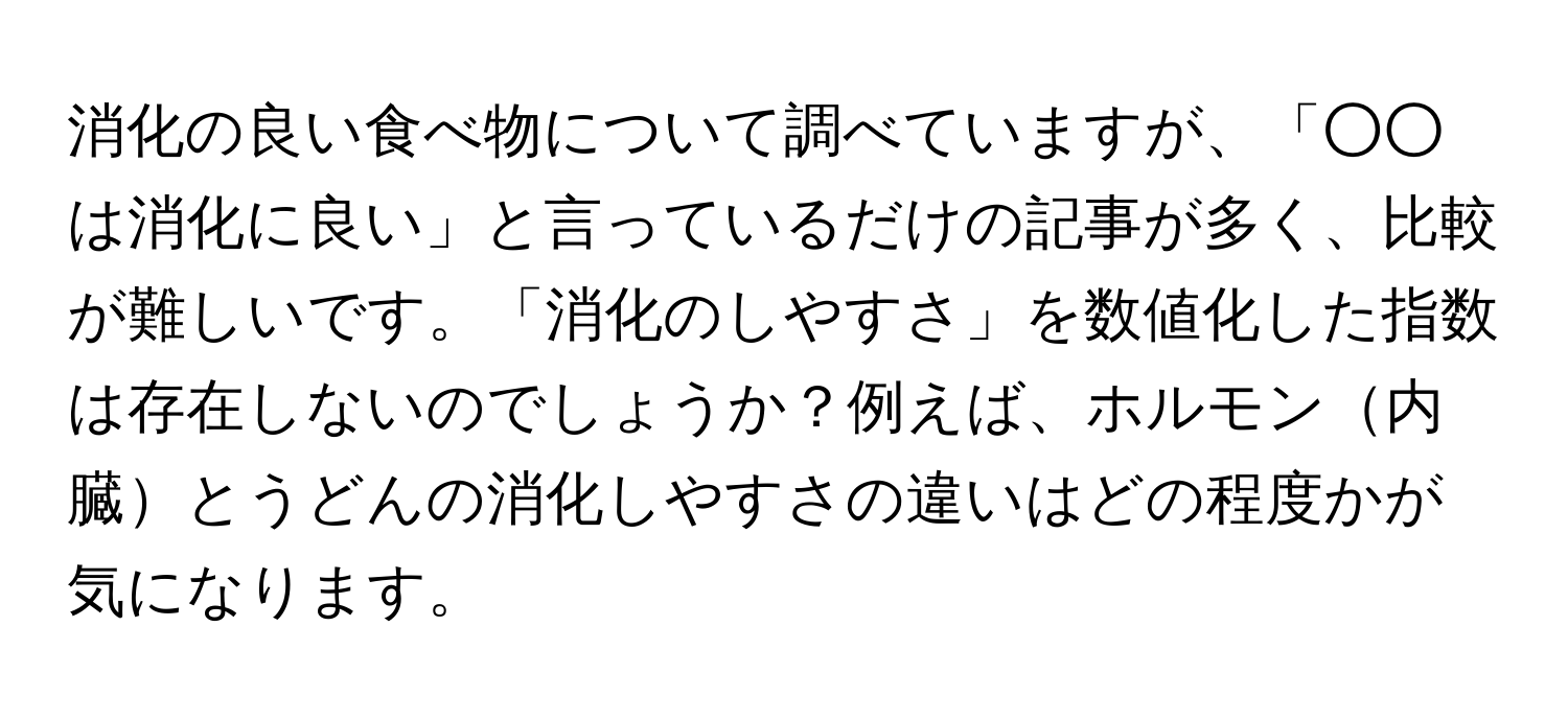 消化の良い食べ物について調べていますが、「○○は消化に良い」と言っているだけの記事が多く、比較が難しいです。「消化のしやすさ」を数値化した指数は存在しないのでしょうか？例えば、ホルモン内臓とうどんの消化しやすさの違いはどの程度かが気になります。