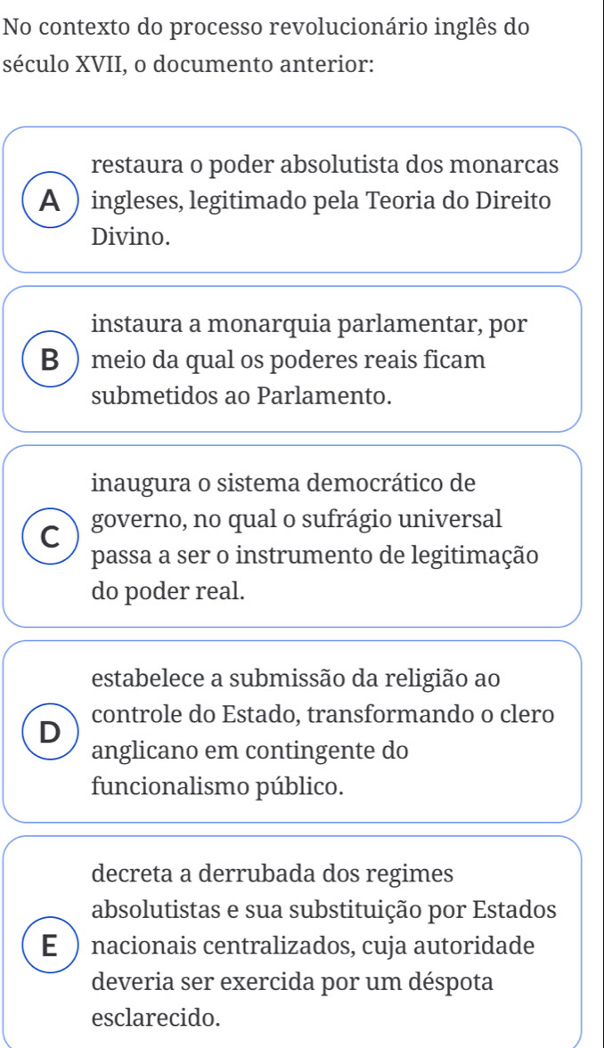 No contexto do processo revolucionário inglês do
século XVII, o documento anterior:
restaura o poder absolutista dos monarcas
A  ingleses, legitimado pela Teoria do Direito
Divino.
instaura a monarquia parlamentar, por
B meio da qual os poderes reais ficam
submetidos ao Parlamento.
inaugura o sistema democrático de
C governo, no qual o sufrágio universal
passa a ser o instrumento de legitimação
do poder real.
estabelece a submissão da religião ao
D controle do Estado, transformando o clero
anglicano em contingente do
funcionalismo público.
decreta a derrubada dos regimes
absolutistas e sua substituição por Estados
E  nacionais centralizados, cuja autoridade
deveria ser exercida por um déspota
esclarecido.