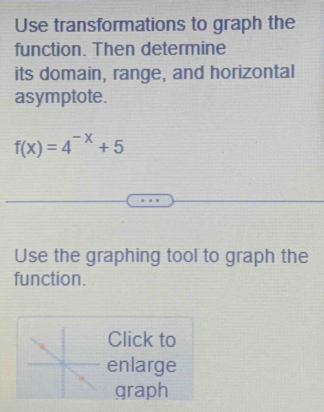 Use transformations to graph the 
function. Then determine 
its domain, range, and horizontal 
asymptote.
f(x)=4^(-x)+5
Use the graphing tool to graph the 
function. 
Click to 
enlarge 
graph