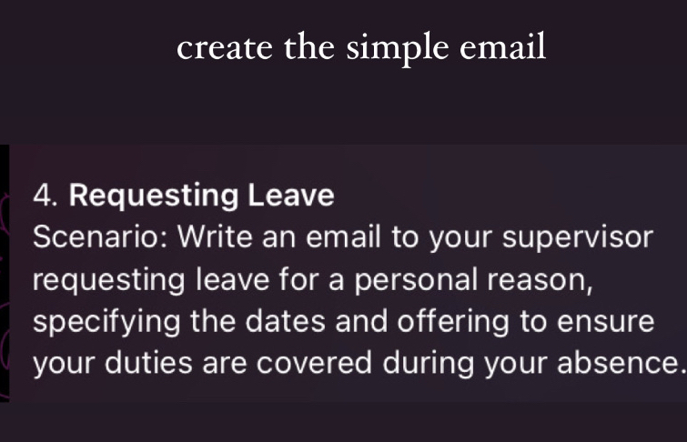 create the simple email 
4. Requesting Leave 
Scenario: Write an email to your supervisor 
requesting leave for a personal reason, 
specifying the dates and offering to ensure 
your duties are covered during your absence.