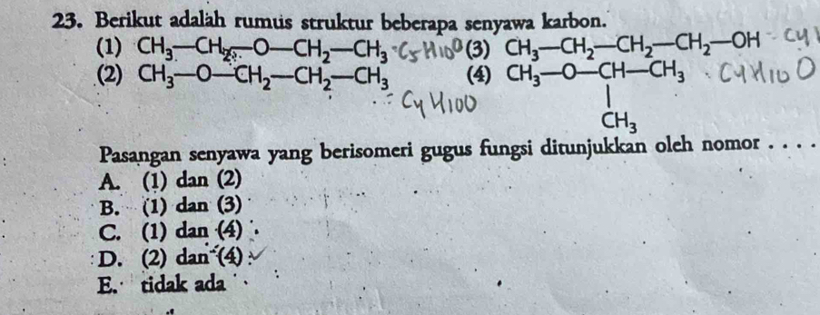 Berikut adaläh rumus struktur beberapa senyawa karbon.
(1) CH_3-CH_2._ O-CH_2-CH_3 (3) CH_3-CH_2-CH_2-CH_2-OH
(2) CH_3-O-CH_2-CH_2-CH_3 (4) CH_3--O-CH-CH_3 
Pasangan senyawa yang berisomeri gugus fungsi ditunjukkan oleh nomor . . . .
A. (1) dan (2)
B. (1) dan (3)
C. (1) dan (4)
D. (2) dan (4)
E. tidak ada