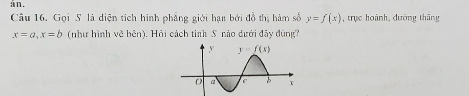 án.
Câu 16. Gọi S là diện tích hình phăng giới hạn bởi đồ thị hàm số y=f(x) , trục hoành, đường thắng
x=a,x=b (như hình vẽ bên). Hỏi cách tính S nào dưới đây đúng?