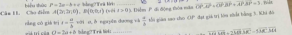 biểu thức P=2a-b+c bằng?Trã lời: 
Câu 11. Cho điểm A(2t;2t;0), B(0;0;t) (với _ t>0). Điểm P di động thỏa mãn vector OP.vector AP+vector OP. vector BP+vector AP. vector BP=3. Biết 
rằng có giá trị t= a/b  với a, b nguyên dương và  a/b  tối giản sao cho OP đạt giá trị lớn nhất bằng 3. Khi đó 
giá tri của O=2a+b bằng?Trå lời: _....
vector MAvector MB+2vector MB.vector MC-5vector MC.vector MA