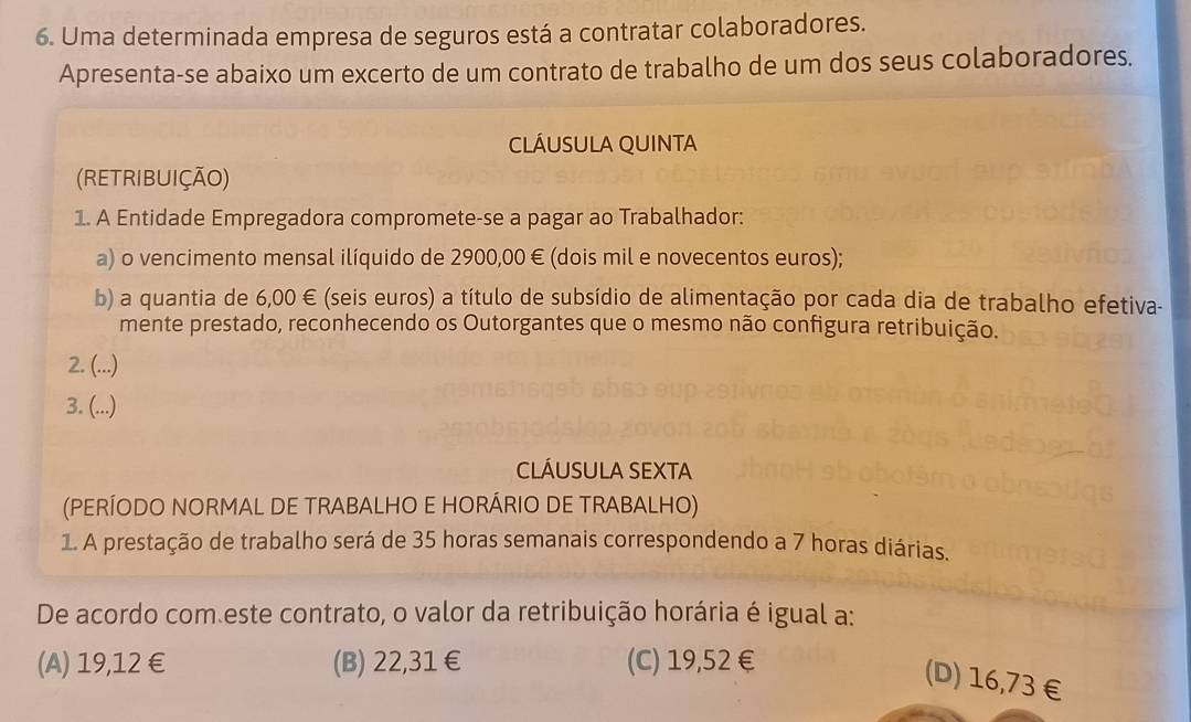 Uma determinada empresa de seguros está a contratar colaboradores.
Apresenta-se abaixo um excerto de um contrato de trabalho de um dos seus colaboradores.
CLÁUSULA QUINTA
(RETRIBUIÇÃO)
1. A Entidade Empregadora compromete-se a pagar ao Trabalhador:
a) o vencimento mensal ilíquido de 2900,00 € (dois mil e novecentos euros);
b) a quantia de 6,00 € (seis euros) a título de subsídio de alimentação por cada dia de trabalho efetiva-
mente prestado, reconhecendo os Outorgantes que o mesmo não configura retribuição.
2. (...)
3. (...)
ClÁusuLA SEXTA
(PERÍODO NORMAL DE TRABALHO E HORÁRIO DE TRABALHO)
1. A prestação de trabalho será de 35 horas semanais correspondendo a 7 horas diárias.
De acordo com este contrato, o valor da retribuição horária é igual a:
(A) 19,12 € (B) 22,31 € (C) 19,52 €
(D) 16,73 €