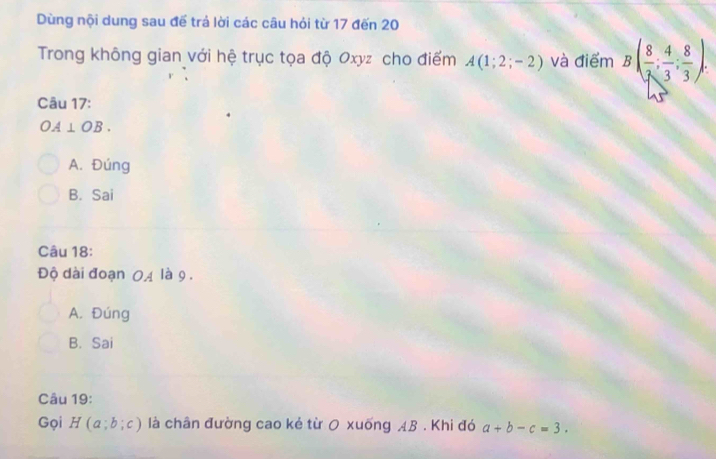 Dùng nội dung sau để trả lời các câu hỏi từ 17 đến 20
Trong không gian với hệ trục tọa độ Oxyz cho điểm A(1;2;-2) và điểm B( 8/7 ; 4/3 ; 8/3 ). 
Câu 17:
OA⊥ OB.
A. Đúng
B. Sai
Câu 18:
Độ dài đoạn 0A là 9.
A. Đúng
B. Sai
Câu 19:
Gọi H(a;b;c) là chân đường cao kẻ từ 0 xuống AB. Khi đó a+b-c=3.