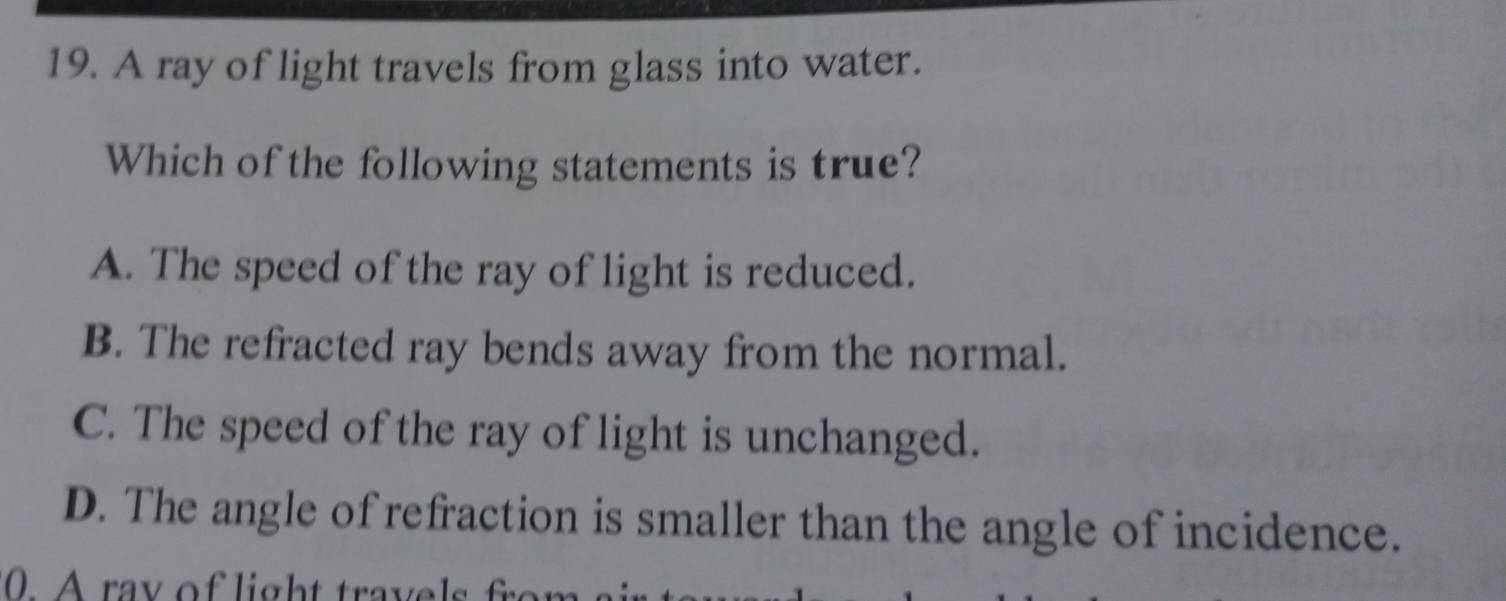 A ray of light travels from glass into water.
Which of the following statements is true?
A. The speed of the ray of light is reduced.
B. The refracted ray bends away from the normal.
C. The speed of the ray of light is unchanged.
D. The angle of refraction is smaller than the angle of incidence.