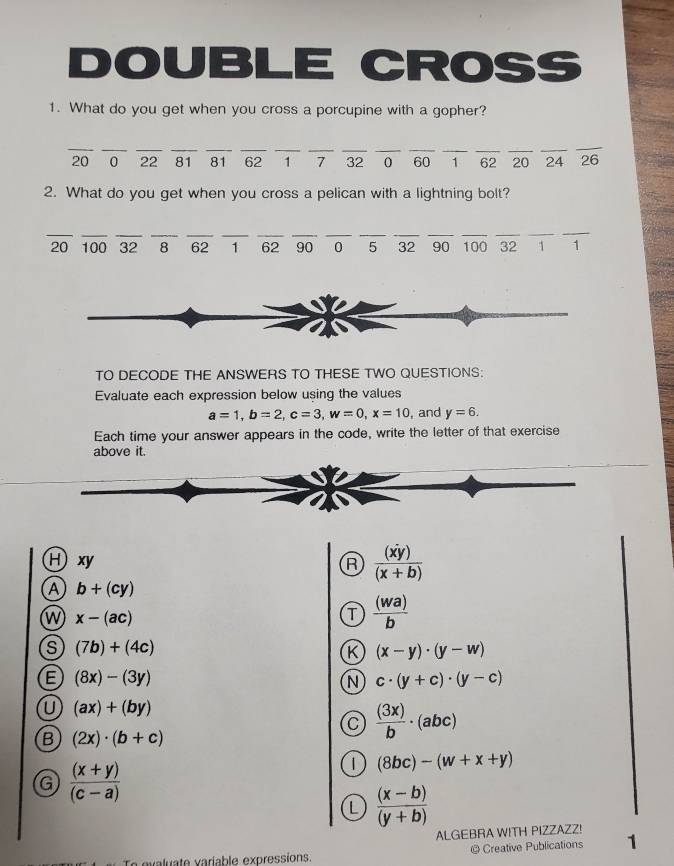 DOUBLE CROSS
1. What do you get when you cross a porcupine with a gopher?
_
__
__
__
_
_
_
__
_
_
20 0 22 81 81 62 1 7 32 0 60 1 62 20 24 26
2. What do you get when you cross a pelican with a lightning bolt?
_
__
_
__
__
__
__
__
__
20 100 32 8 62 1 62 90 0 5 32 90 100 32 1 1
TO DECODE THE ANSWERS TO THESE TWO QUESTIONS:
Evaluate each expression below using the values
a=1, b=2, c=3, w=0, x=10 , and y=6. 
Each time your answer appears in the code, write the letter of that exercise
above it.
Hxy R  (xy)/(x+b) 
A b+(cy)
W x-(ac)
T  (wa)/b 
s (7b)+(4c)
K (x-y)· (y-w)
E (8x)-(3y)
N c· (y+c)· (y-c)
U (ax)+(by)
C  (3x)/b · (abc)
B (2x)· (b+c)
G  ((x+y))/(c-a) 
(8bc)-(w+x+y)
L  ((x-b))/(y+b) 
ALGEBRA WITH PIZZAZZ!
aluate variable expressions. @ Creative Publications 1