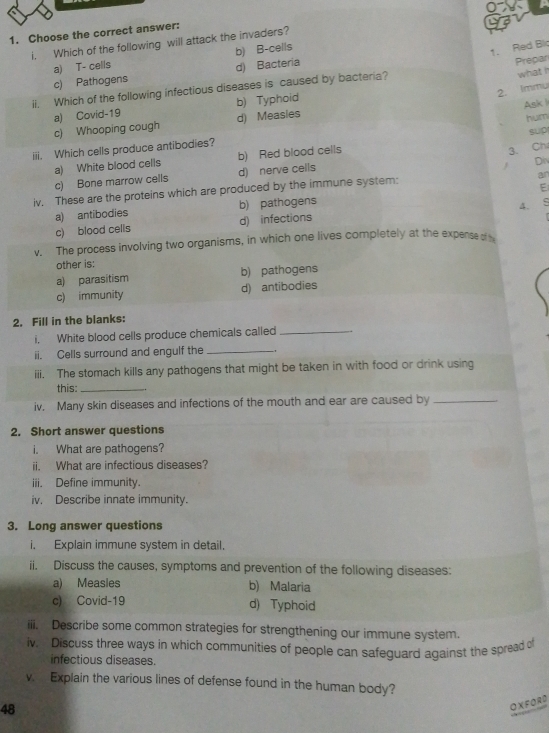 Choose the correct answer:
i. Which of the following will attack the invaders?
a) T- cells b) B-cells
1. Red Bi
c) Pathogens d) Bacteria
Prepar
2. Immu
ii. Which of the following infectious diseases is caused by bacteria?
what
b) Typhoid
Ask l
c) Whooping cough a) Covid-19
d) Measies
hum
sup
3. Ch
iii. Which cells produce antibodies?
a) White blood cells b) Red blood cells
Div
c) Bone marrow cells d) nerve cells
iv. These are the proteins which are produced by the immune system:
an
a) antibodies b) pathogens E
4.
c) blood cells d) infections
v. The process involving two organisms, in which one lives completely at the expense of
other is:
a) parasitism b) pathogens
c) immunity d) antibodies
2. Fill in the blanks:
i. White blood cells produce chemicals called_
ii. Cells surround and engulf the_
iii. The stomach kills any pathogens that might be taken in with food or drink using
this:_
iv. Many skin diseases and infections of the mouth and ear are caused by_
2. Short answer questions
i. What are pathogens?
ii. What are infectious diseases?
iii. Define immunity.
iv. Describe innate immunity.
3. Long answer questions
i. Explain immune system in detail.
ii. Discuss the causes, symptoms and prevention of the following diseases:
a) Measies b) Malaria
c) Covid-19 d) Typhoid
iii. Describe some common strategies for strengthening our immune system.
iv. Discuss three ways in which communities of people can safeguard against the spread of
infectious diseases.
v. Explain the various lines of defense found in the human body?
48
OXFORD