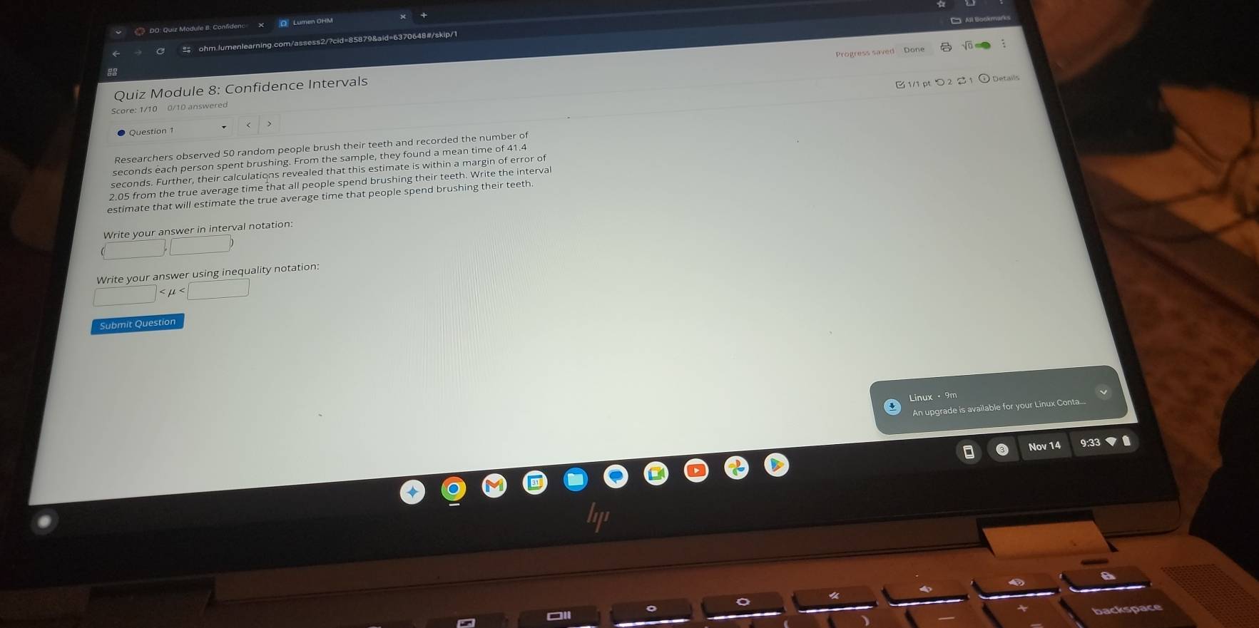 Lumen OHM 
ohm.lumenlearning.com/assess2/?cid=85879&aid=6370648#/skip/1 
Progress saved Done 
Quiz Module 8: Confidence Intervals 
1/1 pt つ 22 1 ⊙Details 
Score: 1/10 0/10 answere 
Question 1 
Researchers observed 50 random people brush their teeth and recorded the number of
seconds each person spent brushing. From the sample, they found a mean time of 41.4
seconds. Further, their calculations revealed that this estimate is within a margin of error o 
2.05 from the true average time that all people spend brushing their teeth. Write the interval 
estimate that will estimate the true average time that people spend brushing their teeth 
Write your answer in interval notation:
□ ,□
Write your answer using inequality notation: 
Submit Question 
Linux · 9m 
An upgrade is available for your Linux Conta... 
Nov 14 
backspace