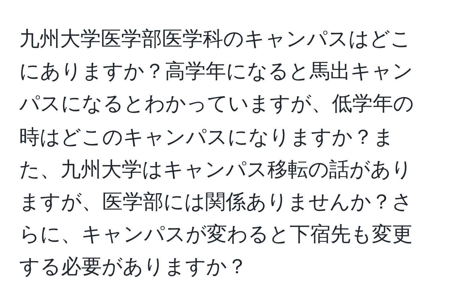 九州大学医学部医学科のキャンパスはどこにありますか？高学年になると馬出キャンパスになるとわかっていますが、低学年の時はどこのキャンパスになりますか？また、九州大学はキャンパス移転の話がありますが、医学部には関係ありませんか？さらに、キャンパスが変わると下宿先も変更する必要がありますか？