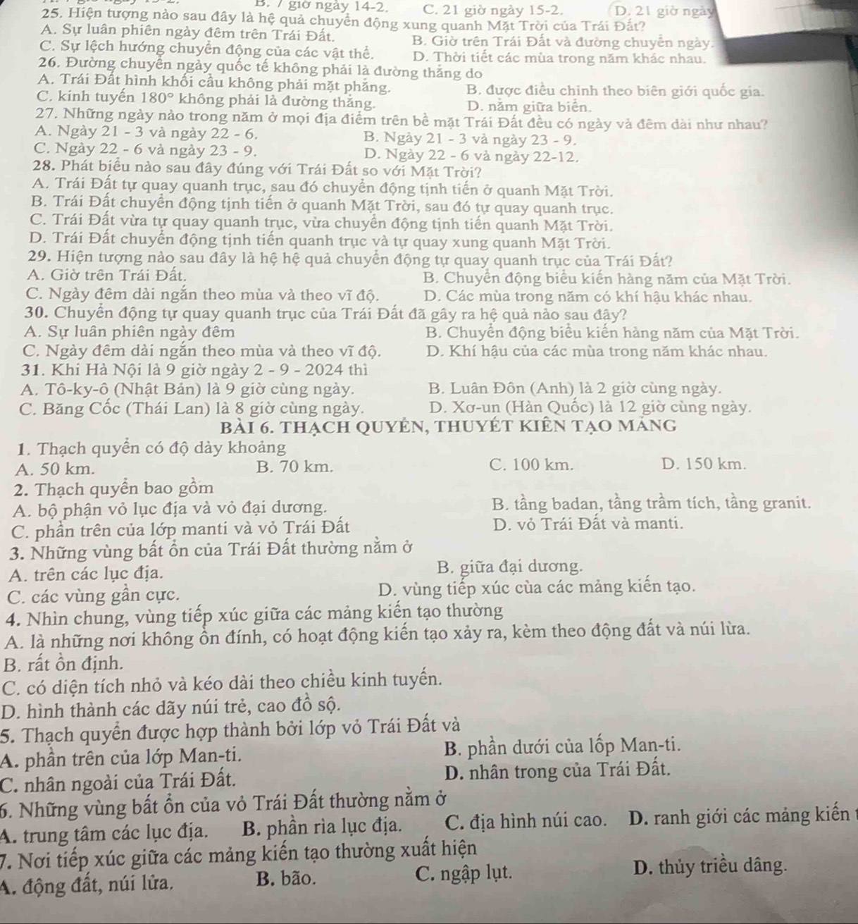 giờ ngày 14-2. C. 21 giờ ngày 15-2. D. 21 giờ ngày
25. Hiện tượng nào sau đây là hệ quả chuyển động xung quanh Mặt Trời của Trái Đất?
A. Sự luân phiên ngày đêm trên Trái Đất. B. Giờ trên Trái Đất và đường chuyển ngày.
C. Sự lệch hướng chuyển động của các vật thể. D. Thời tiết các mùa trong năm khác nhau.
26. Đường chuyển ngày quốc tế không phải là đường thằng do
A. Trái Đất hình khối cầu không phải mặt phẳng. B. được điều chỉnh theo biên giới quốc gia.
C. kinh tuyến 180° không phải là đường thắng. D. nằm giữa biển.
27. Những ngày nào trong năm ở mọi địa điểm trên bề mặt Trái Đất đều có ngày và đêm dài như nhau?
A. Ngày 21 - 3 và ngày 22 - 6. B. Ngày 21 - 3 và ngày 23 - 9.
C. Ngày 22 - 6 và ngày 23 - 9. D. Ngày 22 - 6 và ngày 22-12.
28. Phát biểu nào sau đây đúng với Trái Đất so với Mặt Trời?
A. Trái Đất tự quay quanh trục, sau đó chuyển động tịnh tiến ở quanh Mặt Trời.
B. Trái Đất chuyển động tịnh tiến ở quanh Mặt Trời, sau đó tự quay quanh trục.
C. Trái Đất vừa tự quay quanh trục, vừa chuyển động tịnh tiến quanh Mặt Trời.
D. Trái Đất chuyển động tịnh tiến quanh trục và tự quay xung quanh Mặt Trời.
29. Hiện tượng nào sau đây là hệ hệ quả chuyển động tự quay quanh trục của Trái Đất?
A. Giờ trên Trái Đất. B. Chuyển động biểu kiến hàng năm của Mặt Trời.
C. Ngày đêm dài ngắn theo mùa và theo vĩ độ. D. Các mùa trong năm có khí hậu khác nhau.
30. Chuyển động tự quay quanh trục của Trái Đất đã gây ra hệ quả nào sau đây?
A. Sự luân phiên ngày đêm B. Chuyển động biểu kiến hàng năm của Mặt Trời.
C. Ngày đêm dài ngắn theo mùa và theo vĩ độ. D. Khí hậu của các mùa trong năm khác nhau.
31. Khi Hà Nội là 9 giờ ngày 2 - 9 - 2024 thì
A. Tô-ky-ô (Nhật Bản) là 9 giờ cùng ngày. B. Luân Đôn (Anh) là 2 giờ cùng ngày.
C. Băng Cốc (Thái Lan) là 8 giờ cùng ngày.  D. Xơ-un (Hàn Quốc) là 12 giờ cùng ngày.
bài 6. thạch QuyÊn, thuyÉT kiên tạo máng
1. Thạch quyển có độ dày khoảng
A. 50 km. B. 70 km. C. 100 km. D. 150 km.
2. Thạch quyển bao gồm
A. bộ phận vỏ lục địa và vỏ đại dương. B. tầng badan, tầng trầm tích, tầng granit.
C. phần trên của lớp manti và vỏ Trái Đất D. vỏ Trái Đất và manti.
3. Những vùng bất ổn của Trái Đất thường nằm ở
A. trên các lục địa. B. giữa đại dương.
C. các vùng gần cực. D. vùng tiếp xúc của các mảng kiến tạo.
4. Nhìn chung, vùng tiếp xúc giữa các mảng kiến tạo thường
A. là những nơi không ồn đính, có hoạt động kiến tạo xảy ra, kèm theo động đất và núi lừa.
B. rất ồn định.
C. có diện tích nhỏ và kéo dài theo chiều kinh tuyến.
D. hình thành các dãy núi trẻ, cao đồ sộ.
5. Thạch quyềển được hợp thành bởi lớp vỏ Trái Đất và
A. phần trên của lớp Man-ti. B. phần dưới của lốp Man-ti.
C. nhân ngoài của Trái Đất. D. nhân trong của Trái Đất.
6. Những vùng bất ồn của vỏ Trái Đất thường nằm ở
A. trung tâm các lục địa. B. phần rìa lục địa. C. địa hình núi cao. D. ranh giới các mảng kiến
7. Nơi tiếp xúc giữa các mảng kiến tạo thường xuất hiện
A. động đất, núi lửa, B. bão. C. ngập lụt. D. thủy triều dâng.