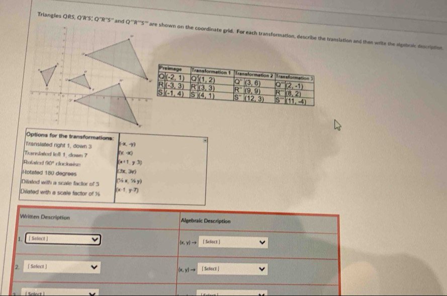 Triangles QRS,Q'R'S Q''R''S'' are shown on the coordinate grid. For each transformation, describe the translation and then write the algebraic description
Options for the transformations:
Translated right 1, down 3 (-x,-y)
,
Trarelated lefl 1, down 7 (y,-x)
Refeen 90° clockwese (x+1,y3)
Rotated 180 degrees (3x,3y)
Dilated with a scale factor of 3 (1/2x,1/2y)
Dilated with a scale factor of 1 (x-1,y-7)
Written Description Algebraic Description
1. [ Select ] [ Select ]
(x,y)to
2. . [ Select ] [ Solect ]
(x,y)to
Sefect 