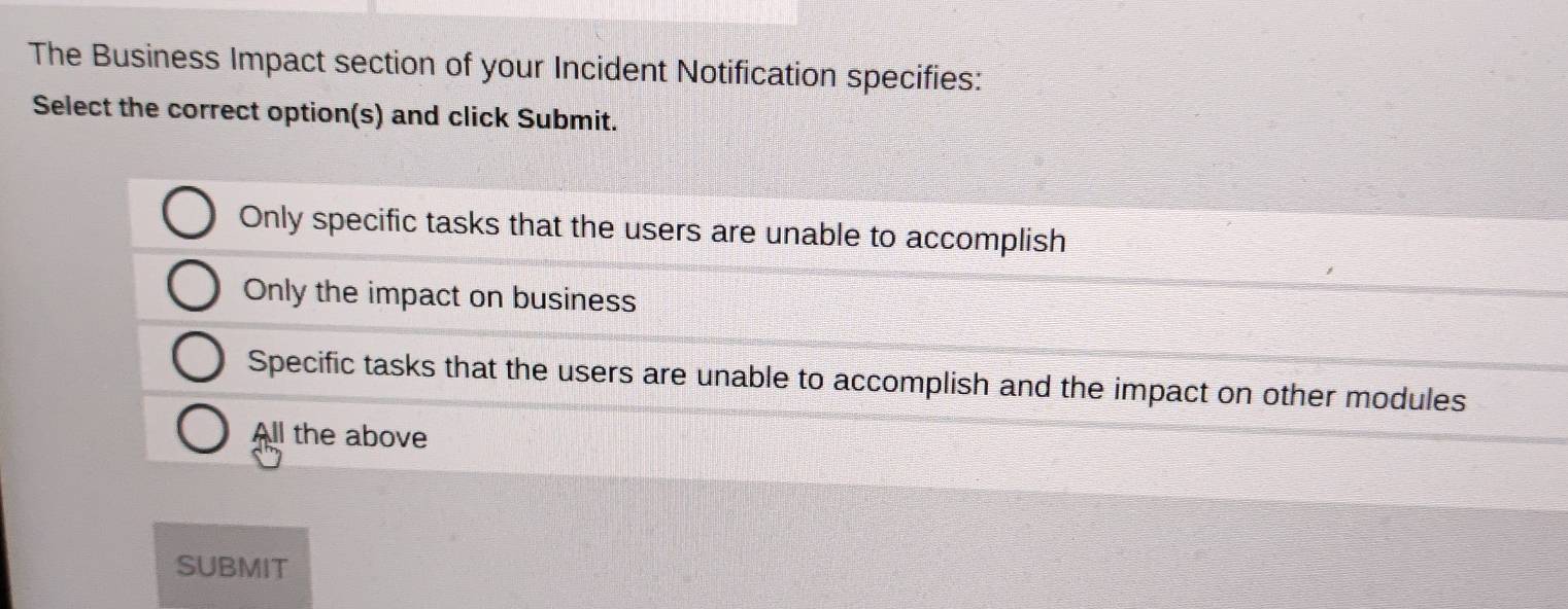 The Business Impact section of your Incident Notification specifies:
Select the correct option(s) and click Submit.
Only specific tasks that the users are unable to accomplish
Only the impact on business
Specific tasks that the users are unable to accomplish and the impact on other modules
All the above
SUBMIT