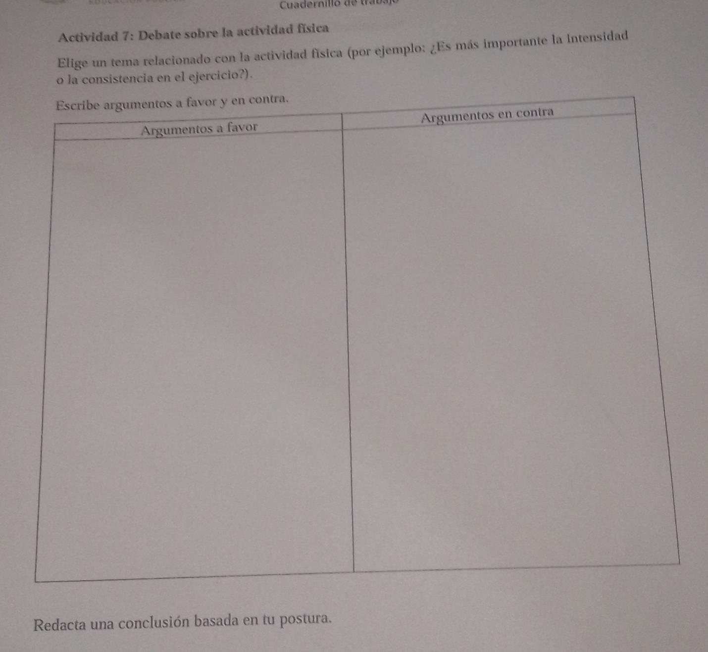 Cuadernillo de trabs 
Actividad 7: Debate sobre la actividad física 
Elige un tema relacionado con la actividad física (por ejemplo: ¿Es más importante la Intensidad 
o la consistencia en el ejercicio?). 
Redacta una conclusión basada en tu postura.