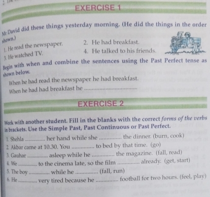 Mr David did these things yesterday morning. (He did the things in the order 
shown.) 
3. He watched TV. 1. He read the newspaper. 
2. He had breakfast. 
4. He talked to his friends. 
Begin with when and combine the sentences using the Past Perfect tense as 
shown below. 
When he had read the newspaper he had breakfast. 
When he had had breakfast he_ 
EXERCISE 2 
Work with another student. Fill in the blanks with the correct forms of the verbs 
in brackets. Use the Simple Past, Past Continuous or Past Perfect. 
1. Shehla_ her hand while she _the dinner. (burn, cook) 
2. Akbar came at 10.30. You _to bed by that time. (go) 
3. Gauhar _asleep while he _the magazine. (fall, read) 
4. We_ to the cinema late, so the film _already. (get, start) 
5. The boy_ while he _(fall, run) 
6. He_ very tired because he _football for two hours. (feel, play)