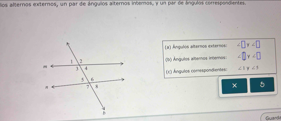 los alternos externos, un par de ángulos alternos internos, y un par de ángulos correspondientes. 
(a) Ángulos alternos externos: ∠ □ y∠ □
(b) Ángulos alternos internos: ∠ □ y∠ □
∠ 1 y ∠ 5
(c) Ángulos correspondientes: 
× 5
Guarda