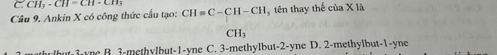 CH_3-CH=CH-CH_3
Câu 9. Ankin X có công thức cấu tạo: CHequiv C-CH-CH tên thay thế của X □  là
CH_3
thylbut 3 -ync B. 3 -methylbut -1-yne C. 3 -methylbut -2-yne D. 2 -methylbut -1-yne