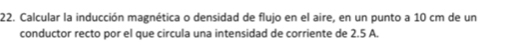 Calcular la inducción magnética o densidad de flujo en el aire, en un punto a 10 cm de un 
conductor recto por el que circula una intensidad de corriente de 2.5 A.