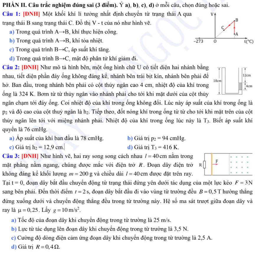 PHÀN II. Câu trắc nghiệm đúng sai (3 điểm). Ý a), b), c), d) ở mỗi câu, chọn đúng hoặc sai.
Câu 1: [ĐNH] Một khối khí lí tưởng nhất định chuyển từ trạng thái A qua
trạng thái B sang trạng thái C. Đồ thị V - t của nó như hình vẽ.
a) Trong quá trình Ato B , khí thực hiện công.
b) Trong quá trình Ato B , khí tỏa nhiệt.
c) Trong quá trình Bto C áp suất khí tăng.
d) Trong quá trình Bto C , mật độ phân tử khí giảm đi.
Câu 2: [ĐNH] Như mô tả hình bên, một ống hình chữ U có tiết diện hai nhánh bằng
nhau, tiết diện phần đáy ống không đáng kể, nhánh bên trái bịt kín, nhánh bên phải đề
hở. Ban đầu, trong nhánh bên phải có cột thủy ngân cao 4 cm, nhiệt độ của khí trong
ống là 324 K. Bơm từ từ thủy ngân vào nhánh phải cho tới khi mặt dưới của cột thủy
ngân chạm tới đáy ống. Coi nhiệt độ của khí trong ống không đổi. Lúc này áp suất của khí trong ống là
p_2 và độ cao của cột thuỷ ngân là h_2. Tiếp theo, đốt nóng khí trong ống từ từ cho tới khi mặt trên của cột
thủy ngân lên tới với miệng nhánh phải. Nhiệt độ của khí trong ống lúc này là T_3. Biết áp suất khí
quyển là 76 cmHg.
a) Áp suất của khí ban đầu là 78 cmHg. b) Giá trị p_2=94cmHg.
c) Giá trị h_2=12,9cm. d) Giá trị T_3=416K.
Câu 3: [ĐNH] Như hình vẽ, hai ray song song cách nhau l=40cm nằm trong
F × ×
mặt phẳng nằm ngang, chúng được mắc với điện trở R. Đoạn dây điện trở R
không đáng kể khối lượng m=200g và chiều dài l=40cm được đặt trên ray.
x
Tại t=0 0, đoạn dây bắt đầu chuyển động từ trạng thái đứng yên dưới tác dụng của một lực kéo F=3N
sang bên phải. Đến thời điểm t=2s 3, đoạn dây bắt đầu đi vào vùng từ trường đều B=0,5T hướng thắng
đứng xuống dưới và chuyển động thắng đều trong từ trường này. Hệ số ma sát trượt giữa đoạn dây và
ray là mu =0,25. Lấy g=10m/s^2.
a) Tốc độ của đoạn dây khi chuyển động trong từ trường là 25 m/s.
b) Lực từ tác dụng lên đoạn dây khi chuyển động trong từ trường là 3,5 N.
c) Cường độ dòng điện cảm ứng đoạn dây khi chuyển động trong từ trường là 2,5 A.
d) Giá trị R=0,4Omega .