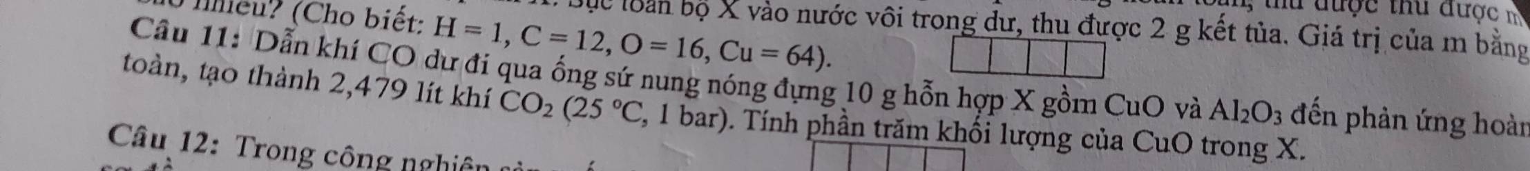 được thu được m 
T ihiều? (Cho biết: H=1, C=12, O=16, Cu=64). 
Bộc loàn bộ X vào nước vôi trong đư, thu được 2 g kết tủa. Giá trị của m bằng 
Câu 11: Dẫn khí CO dư đi qua ống sứ nung nóng đựng 10 g hỗn hợp X gồm CuO và Al_2O_3 đến phản ứng hoàn 
toàn, tạo thành 2,479 lít khí CO_2(25°C 2, 1 bar). Tính phần trăm khối lượng của CuO trong X. 
Câu 12: Trong công nghiên