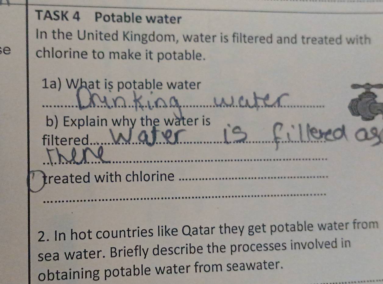 TASK 4 Potable water 
In the United Kingdom, water is filtered and treated with 
e chlorine to make it potable. 
1a) What is potable water 
_ 
b) Explain why the water is 
filtered_ 
_ 
treated with chlorine ._ 
_ 
2. In hot countries like Qatar they get potable water from 
sea water. Briefly describe the processes involved in 
obtaining potable water from seawater.