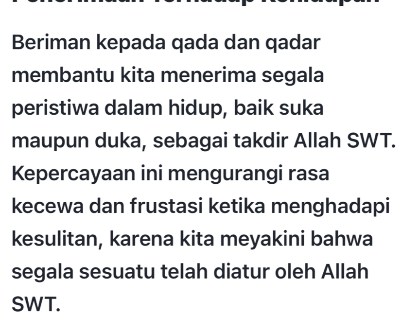 Beriman kepada qada dan qadar 
membantu kita menerima segala 
peristiwa dalam hidup, baik suka 
maupun duka, sebagai takdir Allah SWT. 
Kepercayaan ini mengurangi rasa 
kecewa dan frustasi ketika menghadapi 
kesulitan, karena kita meyakini bahwa 
segala sesuatu telah diatur oleh Allah 
SWT.