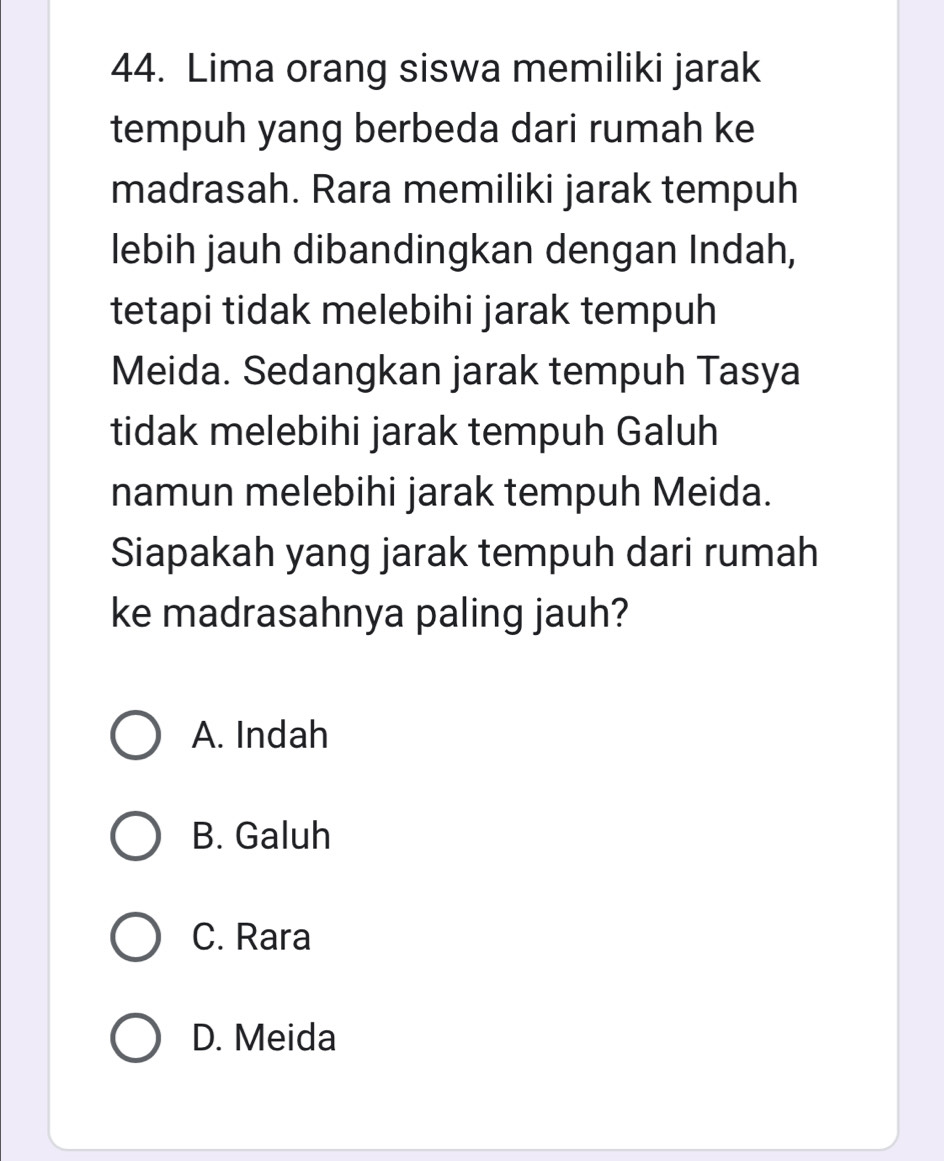 Lima orang siswa memiliki jarak
tempuh yang berbeda dari rumah ke
madrasah. Rara memiliki jarak tempuh
lebih jauh dibandingkan dengan Indah,
tetapi tidak melebihi jarak tempuh
Meida. Sedangkan jarak tempuh Tasya
tidak melebihi jarak tempuh Galuh
namun melebihi jarak tempuh Meida.
Siapakah yang jarak tempuh dari rumah
ke madrasahnya paling jauh?
A. Indah
B. Galuh
C. Rara
D. Meida