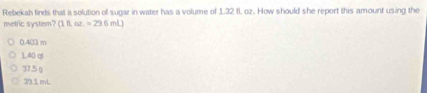 Rebekah finds that a solution of sugar in water has a volume of 1.32 fl, oz. How should she report this amount using the
metric system? (1fLoz.=29.6mL)
0.403 m
1.40 ql
37.5 (
39.1 mL