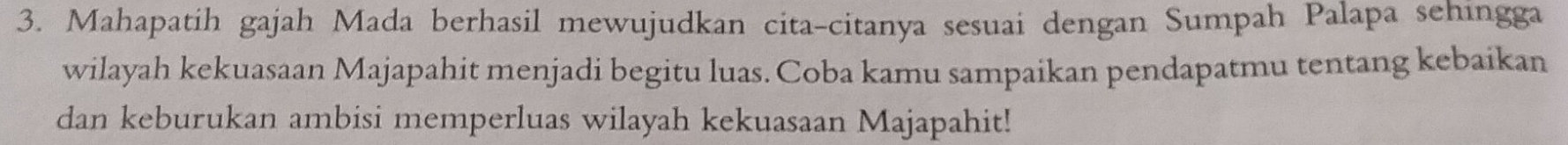 Mahapatih gajah Mada berhasil mewujudkan cita-citanya sesuai dengan Sumpah Palapa sehingga 
wilayah kekuasaan Majapahit menjadi begitu luas. Coba kamu sampaikan pendapatmu tentang kebaikan 
dan keburukan ambisi memperluas wilayah kekuasaan Majapahit!