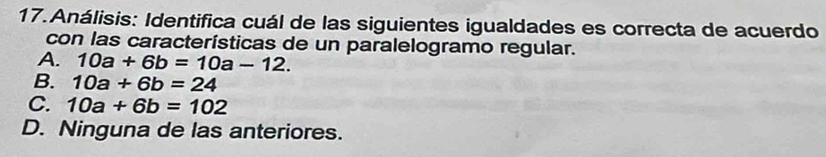 Análisis: Identifica cuál de las siguientes igualdades es correcta de acuerdo
con las características de un paralelogramo regular.
A. 10a+6b=10a-12.
B. 10a+6b=24
C. 10a+6b=102
D. Ninguna de las anteriores.