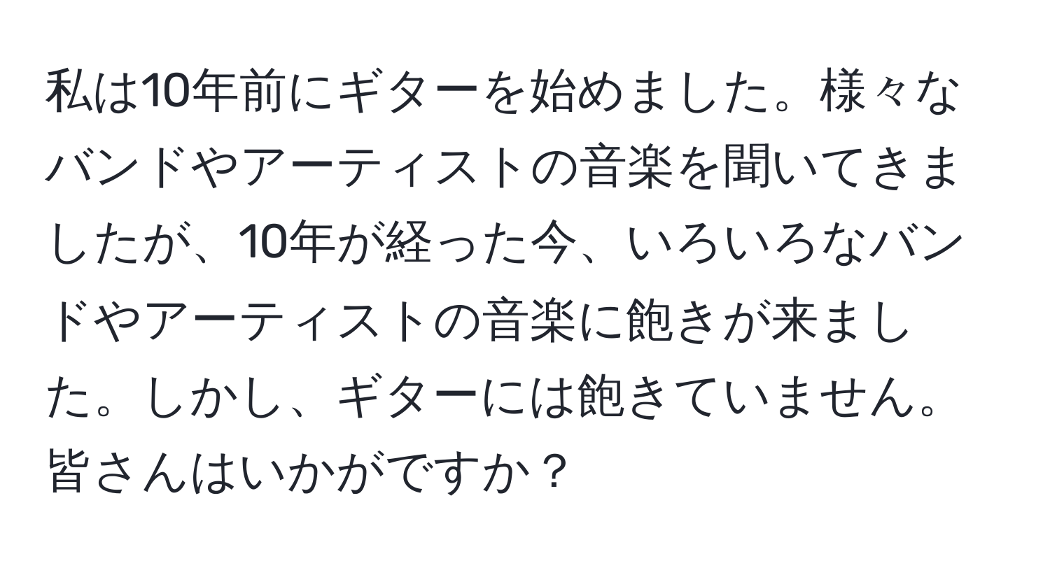 私は10年前にギターを始めました。様々なバンドやアーティストの音楽を聞いてきましたが、10年が経った今、いろいろなバンドやアーティストの音楽に飽きが来ました。しかし、ギターには飽きていません。皆さんはいかがですか？