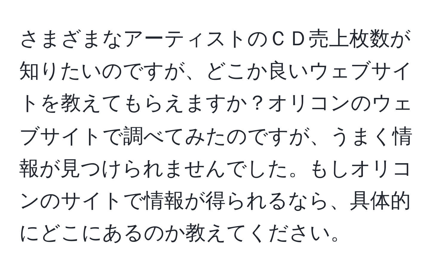 さまざまなアーティストのＣＤ売上枚数が知りたいのですが、どこか良いウェブサイトを教えてもらえますか？オリコンのウェブサイトで調べてみたのですが、うまく情報が見つけられませんでした。もしオリコンのサイトで情報が得られるなら、具体的にどこにあるのか教えてください。