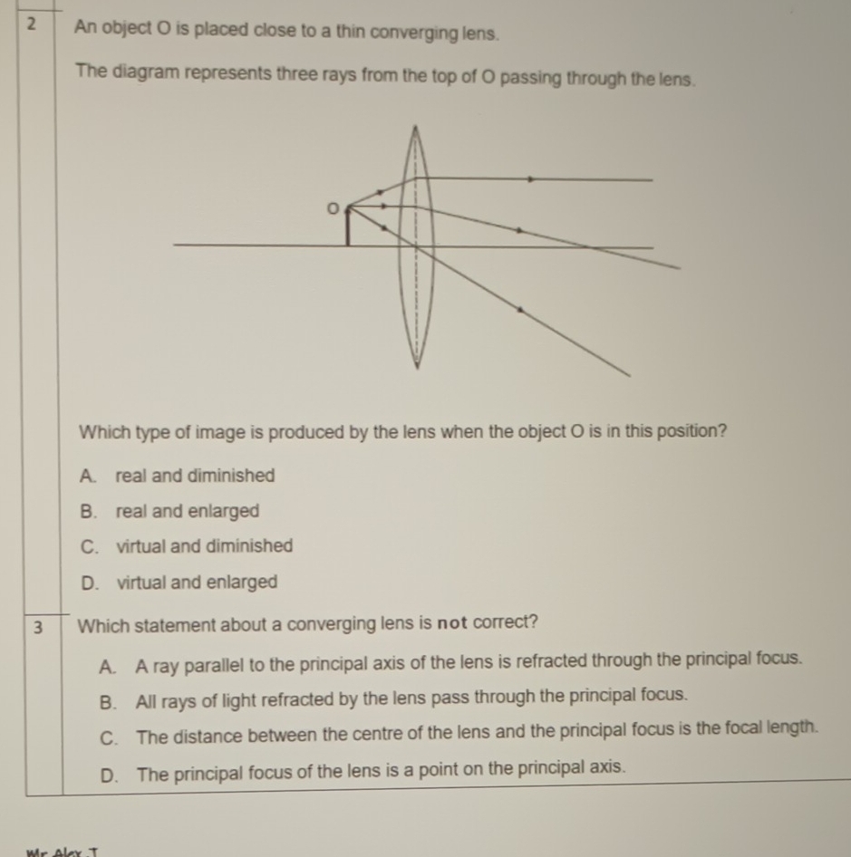 An object O is placed close to a thin converging lens.
The diagram represents three rays from the top of O passing through the lens.
Which type of image is produced by the lens when the object O is in this position?
A. real and diminished
B. real and enlarged
C. virtual and diminished
D. virtual and enlarged
3 Which statement about a converging lens is not correct?
A. A ray parallel to the principal axis of the lens is refracted through the principal focus.
B. All rays of light refracted by the lens pass through the principal focus.
C. The distance between the centre of the lens and the principal focus is the focal length.
D. The principal focus of the lens is a point on the principal axis.