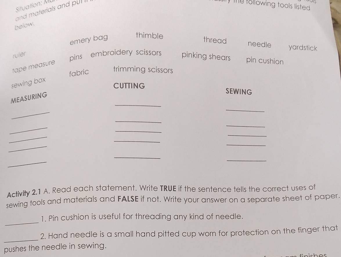 Situation: Mü y the tollowing tools listed.
and materials and put 
below.
emery bag thimble
thread needle yardstick
ruler
pins embroidery scissors pinking shears pin cushion
tape measure
fabric trimming scissors
sewing box
CUTTING SEWING
_
MEASURING
_
_
_
_
_
_
_
_
_
_
_
_
_
_
Activity 2.1 A. Read each statement. Write TRUE if the sentence tells the correct uses of
sewing tools and materials and FALSE if not. Write your answer on a separate sheet of paper.
_
1. Pin cushion is useful for threading any kind of needle.
_
2. Hand needle is a small hand pitted cup worn for protection on the finger that
pushes the needle in sewing.
iches