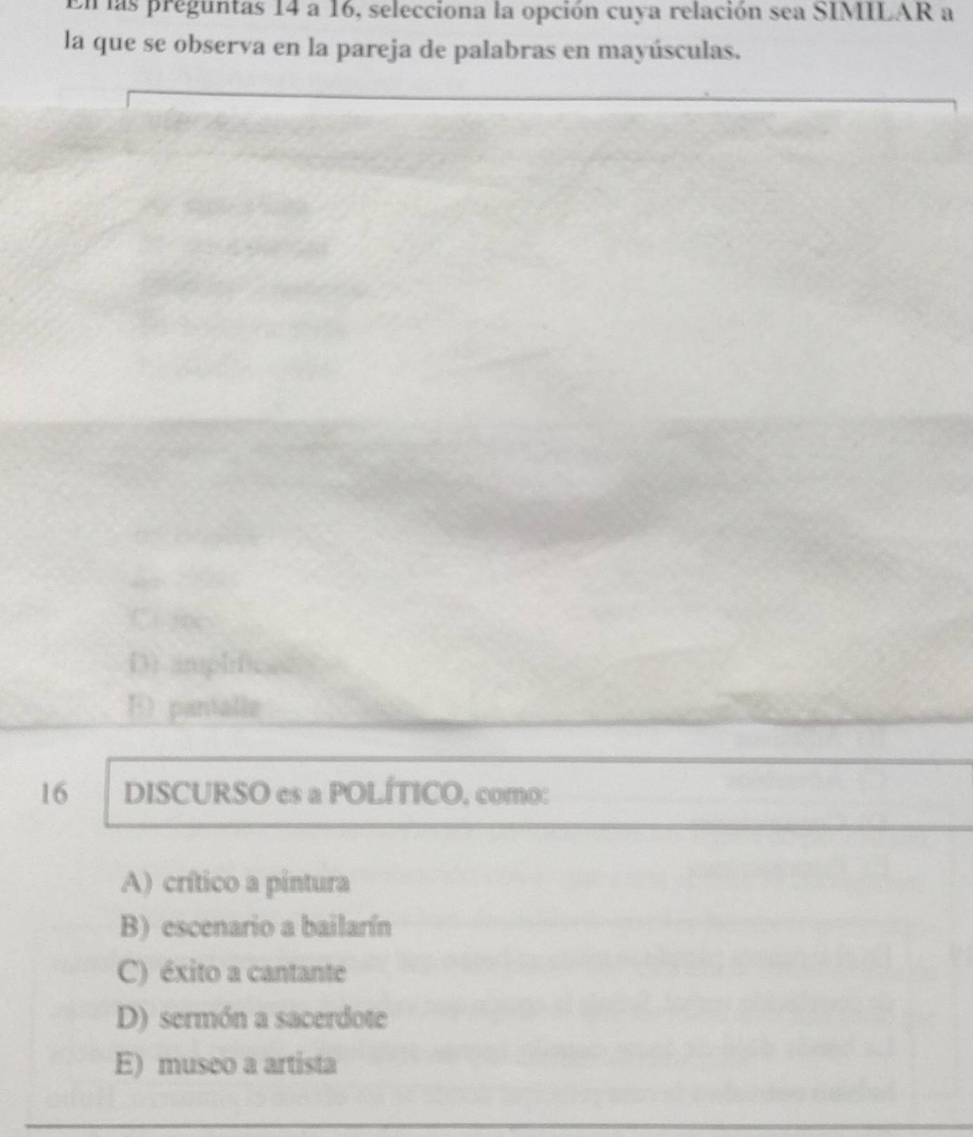 En las preguntas 14 a 16, selecciona la opción cuya relación sea SIMILAR a
la que se observa en la pareja de palabras en mayúsculas.
C soc
D: implificad
E) pantalle
16 DISCURSO es a POLÍTICO, como:
A) crítico a pintura
B) escenario a bailarín
C) éxito a cantante
D) sermón a sacerdote
E) museo a artista