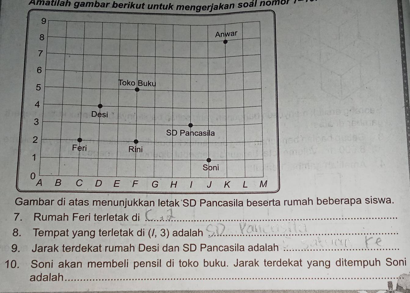 Amatilah gambar berikut untuk mengerjakan soál nomor 
as menunjukkan letak SD Pancasila beserta ruah beberapa siswa. 
7. Rumah Feri terletak di_ 
8. Tempat yang terletak di (I,3) adalah_ 
9. Jarak terdekat rumah Desi dan SD Pancasila adalah_ 
10. Soni akan membeli pensil di toko buku. Jarak terdekat yang ditempuh Soni 
adalah_ 
_