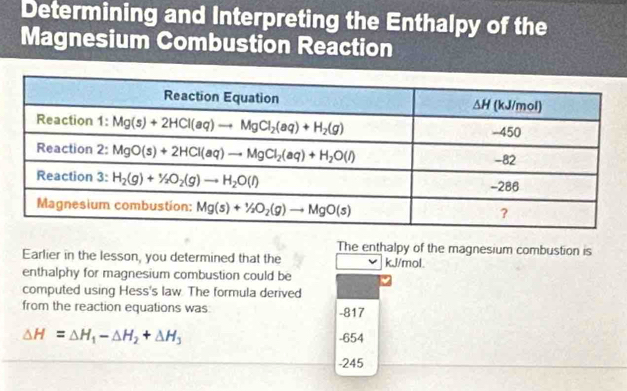 Determining and Interpreting the Enthalpy of the
Magnesium Combustion Reaction
The enthalpy of the magnesium combustion is
Earlier in the lesson, you determined that the kJ/mol.
enthalphy for magnesium combustion could be
computed using Hess's law. The formula derived
from the reaction equations was -817
△ H=△ H_1-△ H_2+△ H_3 -654
-245