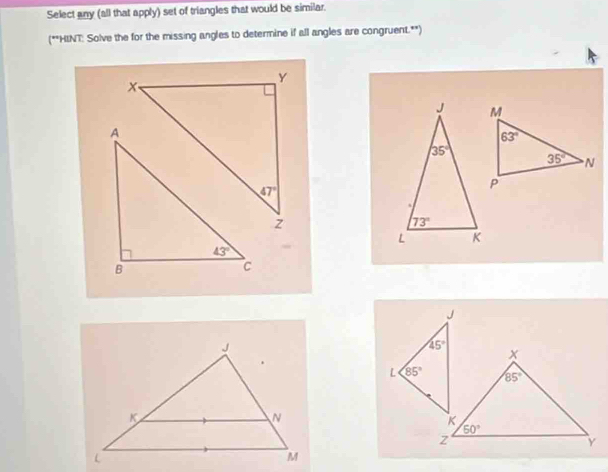 Select any (all that apply) set of triangles that would be similar.
(**HINT: Solve the for the missing angles to determine if all angles are congruent.**)
J
45°
x
L 85° 85°
K
50°
z
Y