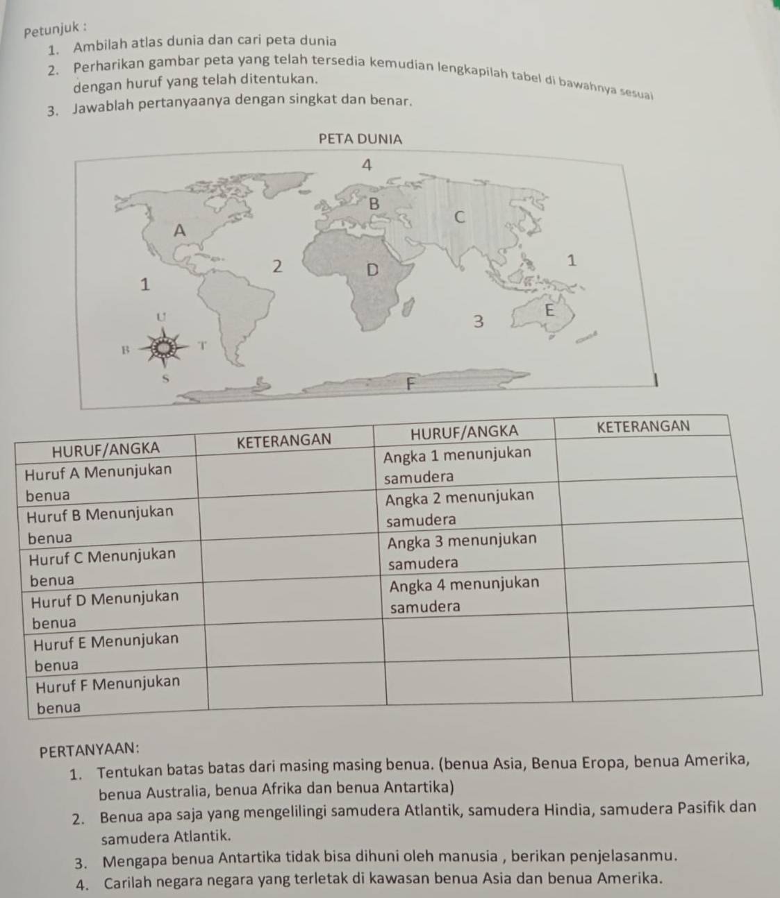 Petunjuk : 
1. Ambilah atlas dunia dan cari peta dunia 
2. Perharikan gambar peta yang telah tersedia kemudian lengkapilah tabel di bawahnya sesuai 
dengan huruf yang telah ditentukan. 
3. Jawablah pertanyaanya dengan singkat dan benar. 
PERTANYAAN: 
1. Tentukan batas batas dari masing masing benua. (benua Asia, Benua Eropa, benua Amerika, 
benua Australia, benua Afrika dan benua Antartika) 
2. Benua apa saja yang mengelilingi samudera Atlantik, samudera Hindia, samudera Pasifik dan 
samudera Atlantik. 
3. Mengapa benua Antartika tidak bisa dihuni oleh manusia , berikan penjelasanmu. 
4. Carilah negara negara yang terletak di kawasan benua Asia dan benua Amerika.