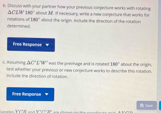 Discuss with your partner how your previous conjecture works with rotating
△ CLW180° about M. If necessary, write a new conjecture that works for 
rotations of 180° about the origin. Include the direction of the rotation 
determined. 
Free Response 
c. Assuming △ C'L'W' was the preimage and is rotated 180° about the origin, 
test whether your previous or new conjecture works to describe this rotation. 
Include the direction of rotation. 
Free Response 
Save
V'C'R'